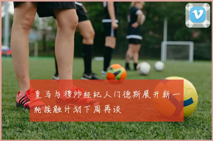 皇马与穆帅经纪人门德斯展开新一轮接触计划下周再谈