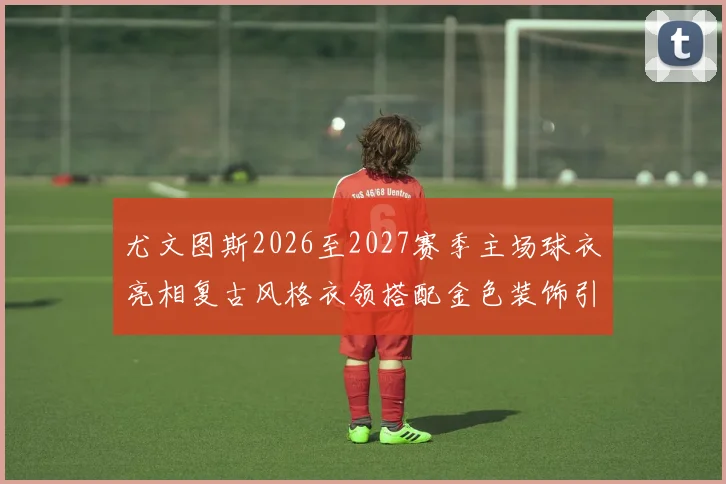 尤文图斯2026至2027赛季主场球衣亮相复古风格衣领搭配金色装饰引关注