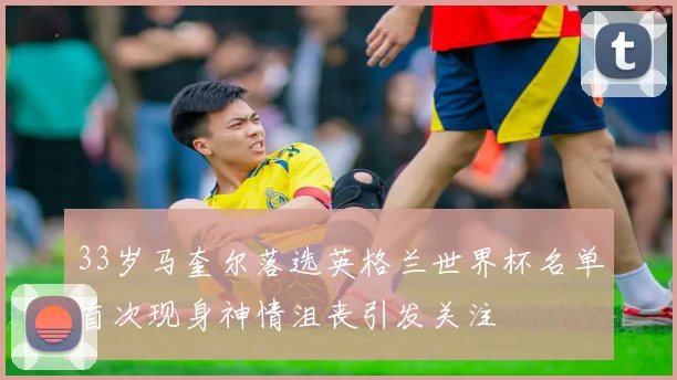 33岁马奎尔落选英格兰世界杯名单首次现身神情沮丧引发关注