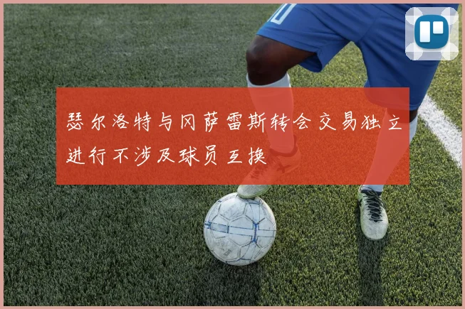 瑟尔洛特与冈萨雷斯转会交易独立进行不涉及球员互换