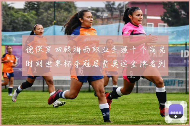 德保罗回顾梅西职业生涯十个高光时刻世界杯夺冠居首奥运金牌名列第四