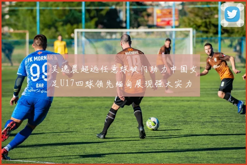 吴逸晨超远任意球破门助力中国女足U17四球领先缅甸展现强大实力