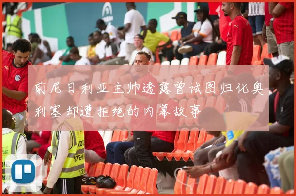 前尼日利亚主帅透露曾试图归化奥利塞却遭拒绝的内幕故事