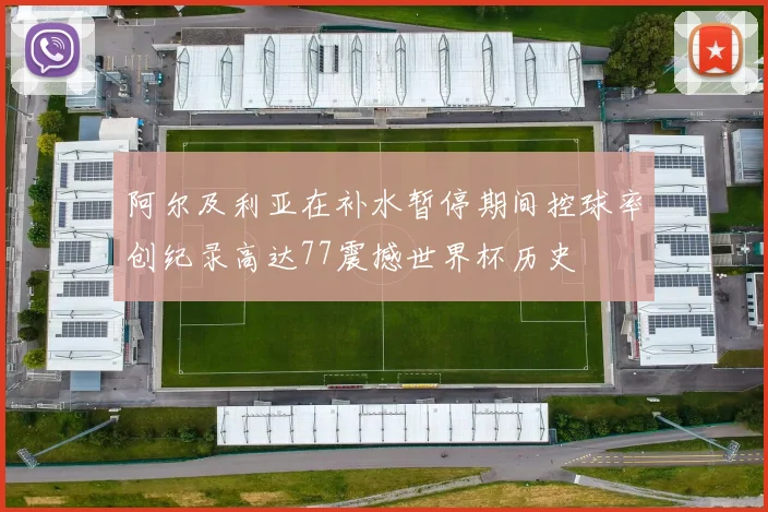 阿尔及利亚在补水暂停期间控球率创纪录高达77震撼世界杯历史