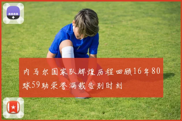 内马尔国家队辉煌历程回顾16年80球59助荣誉满载告别时刻