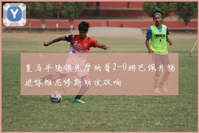 皇马半场领先摩纳哥2-0姆巴佩开场进球维尼修斯助攻双响
