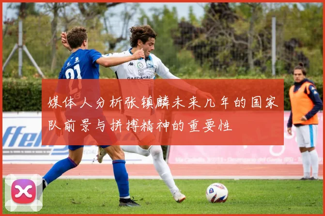 媒体人分析张镇麟未来几年的国家队前景与拼搏精神的重要性