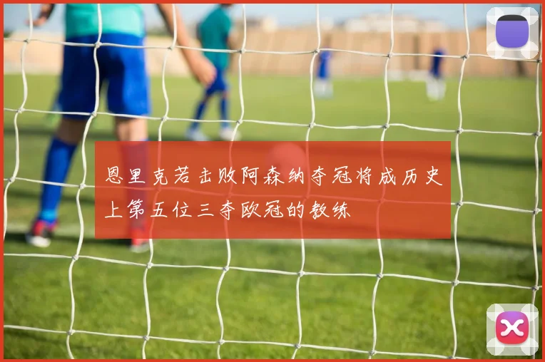 恩里克若击败阿森纳夺冠将成历史上第五位三夺欧冠的教练