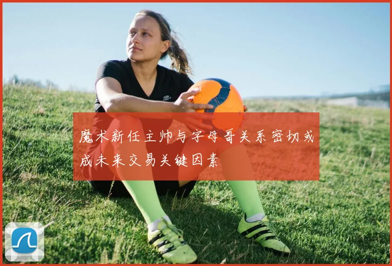 魔术新任主帅与字母哥关系密切或成未来交易关键因素