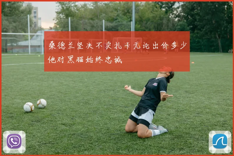桑德兰坚决不卖扎卡无论出价多少他对黑猫始终忠诚